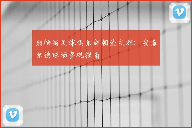 利物浦足球俱乐部朝圣之旅:安菲尔德球场参观指南
