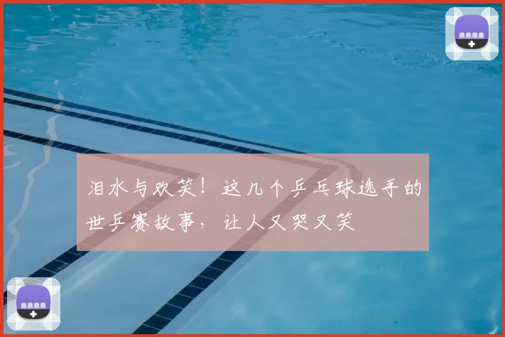 泪水与欢笑！这几个乒乓球选手的世乒赛故事，让人又哭又笑