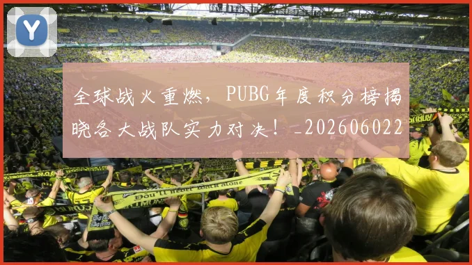 全球战火重燃,PUBG年度积分榜揭晓各大战队实力对决!_20260602212254