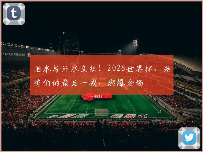 泪水与汗水交织！2026世界杯，老将们的最后一战，燃爆全场