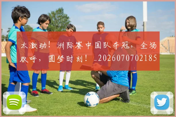 太激动！洲际赛中国队夺冠，全场欢呼，圆梦时刻！_20260707021859