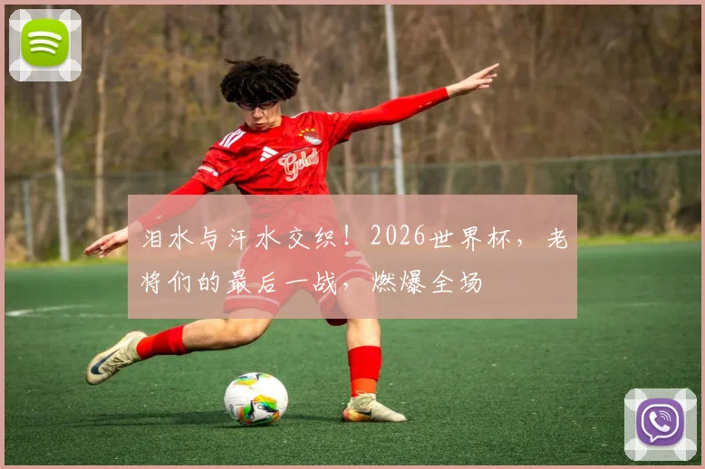 泪水与汗水交织！2026世界杯，老将们的最后一战，燃爆全场