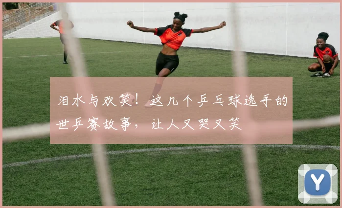 泪水与欢笑！这几个乒乓球选手的世乒赛故事，让人又哭又笑