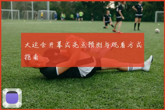 大运会开幕式亮点预测与观看方式指南