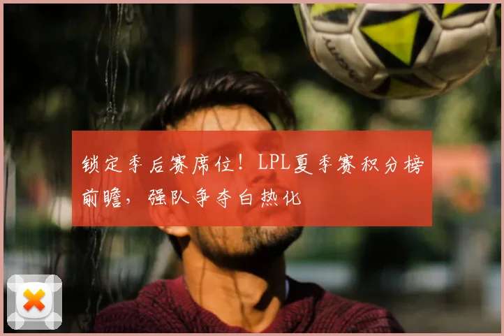 锁定季后赛席位!LPL夏季赛积分榜前瞻,强队争夺白热化