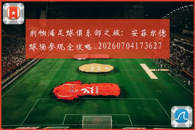 利物浦足球俱乐部之旅:安菲尔德球场参观全攻略_20260704173627