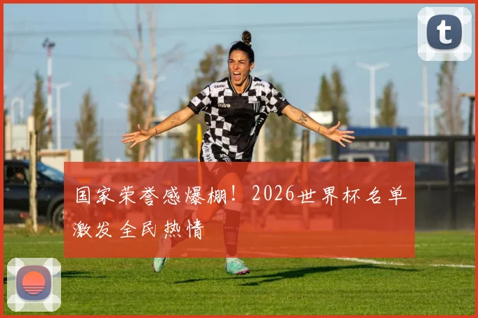 国家荣誉感爆棚！2026世界杯名单激发全民热情