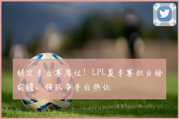 锁定季后赛席位！LPL夏季赛积分榜前瞻，强队争夺白热化